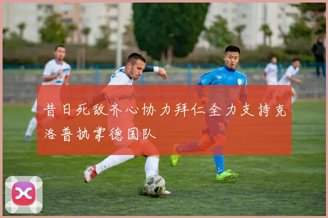 昔日死敌齐心协力拜仁全力支持克洛普执掌德国队