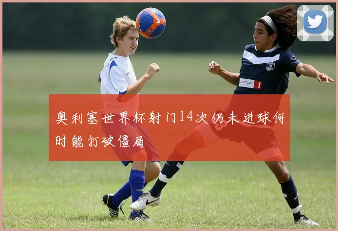 奥利塞世界杯射门14次仍未进球何时能打破僵局
