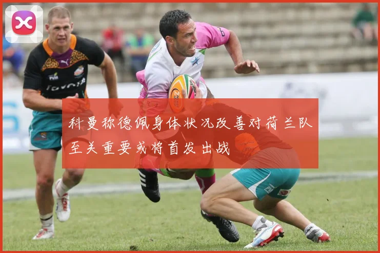 科曼称德佩身体状况改善对荷兰队至关重要或将首发出战