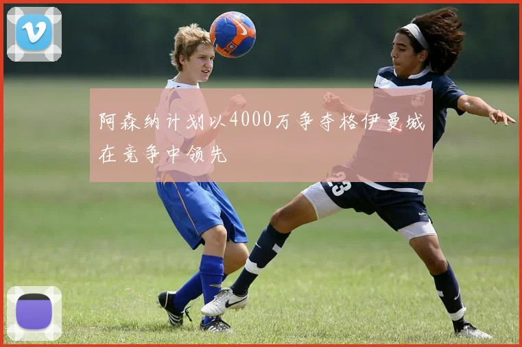 阿森纳计划以4000万争夺格伊曼城在竞争中领先