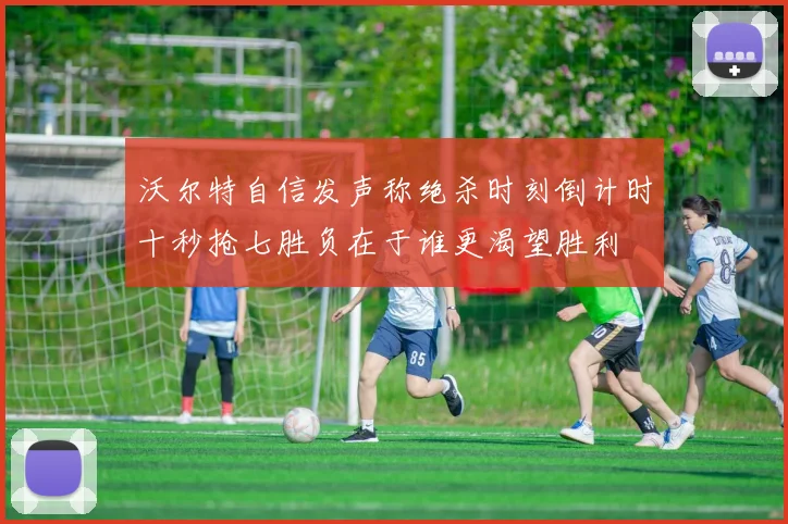 沃尔特自信发声称绝杀时刻倒计时十秒抢七胜负在于谁更渴望胜利