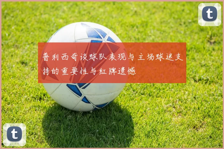 普利西奇谈球队表现与主场球迷支持的重要性与红牌遗憾