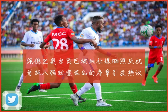 佩德里奥尔莫巴埃纳社媒晒照庆祝晋级八强甜蜜混乱的序章引发热议