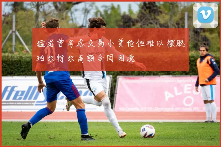 猛龙曾考虑交易小贾伦但难以摆脱珀尔特尔高额合同困境