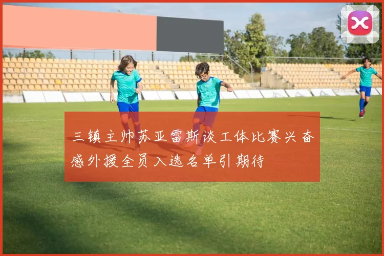 三镇主帅苏亚雷斯谈工体比赛兴奋感外援全员入选名单引期待