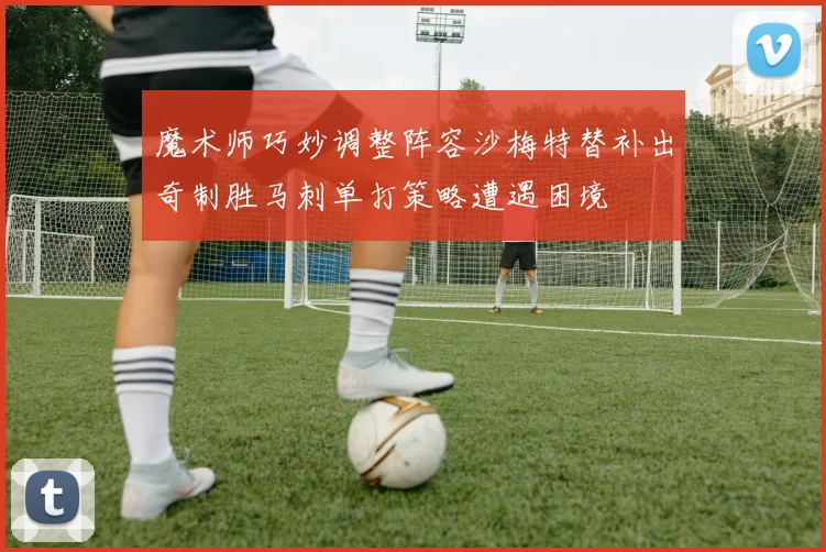 魔术师巧妙调整阵容沙梅特替补出奇制胜马刺单打策略遭遇困境