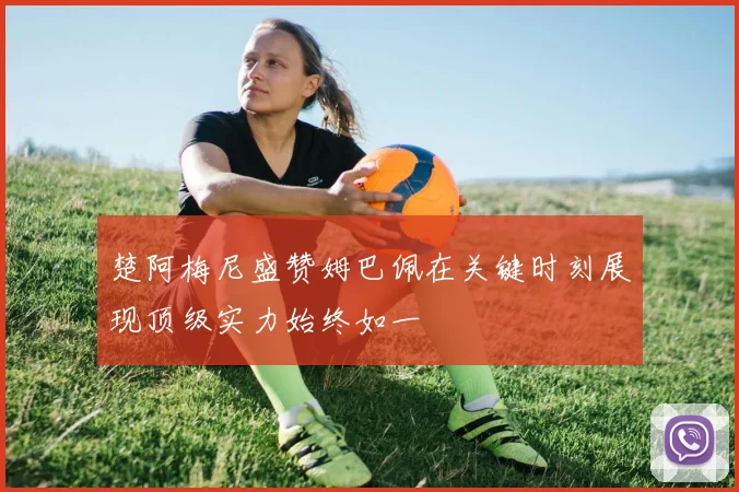 楚阿梅尼盛赞姆巴佩在关键时刻展现顶级实力始终如一