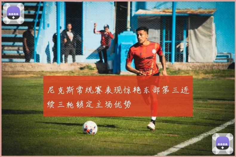 尼克斯常规赛表现惊艳东部第三连续三轮锁定主场优势