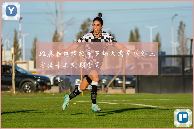 雄鹿拒绝续约希罗热火需寻求第三方接手其到期合同
