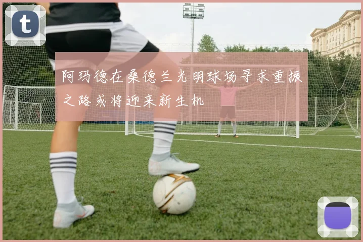 阿玛德在桑德兰光明球场寻求重振之路或将迎来新生机