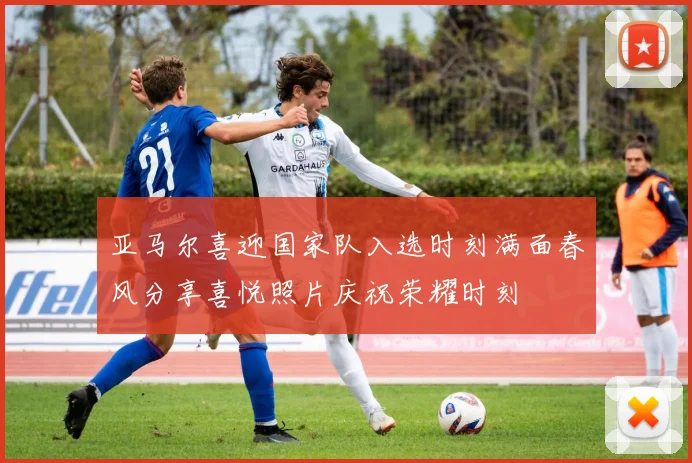 亚马尔喜迎国家队入选时刻满面春风分享喜悦照片庆祝荣耀时刻