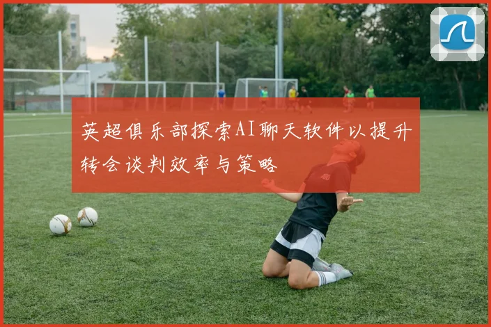 英超俱乐部探索AI聊天软件以提升转会谈判效率与策略