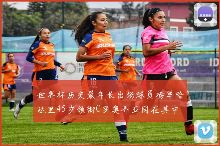 世界杯历史最年长出场球员榜单哈达里45岁领衔C罗奥乔亚同在其中