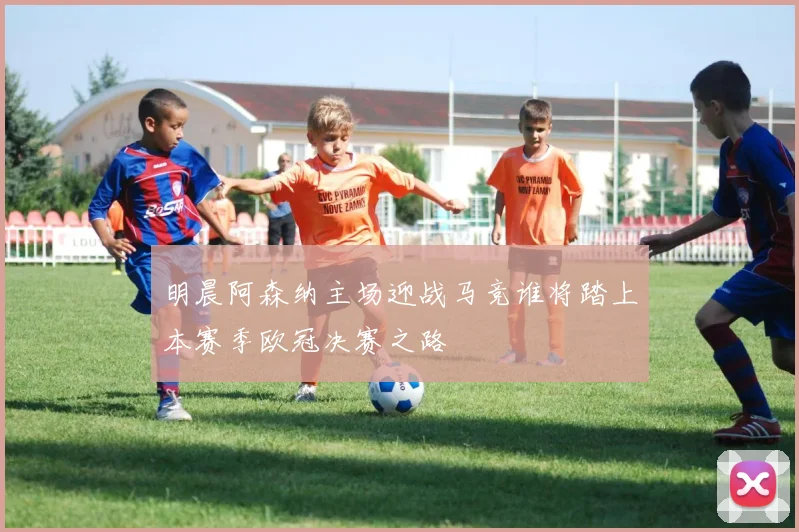 明晨阿森纳主场迎战马竞谁将踏上本赛季欧冠决赛之路
