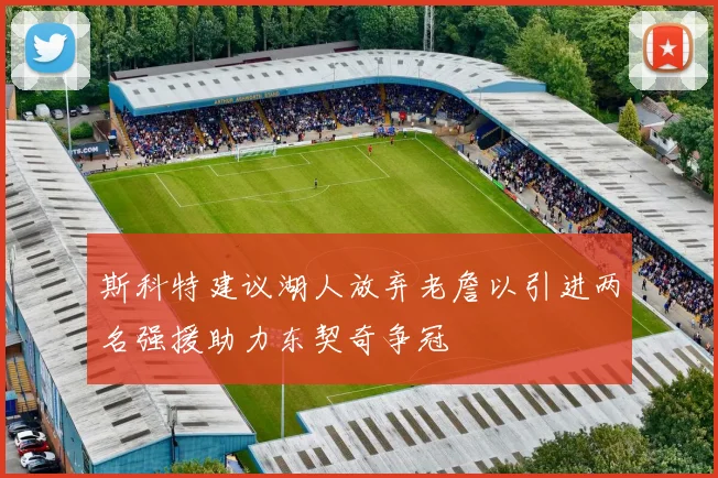 斯科特建议湖人放弃老詹以引进两名强援助力东契奇争冠