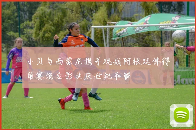 小贝与西蒙尼携手观战阿根廷佛得角赛场合影共庆世纪和解