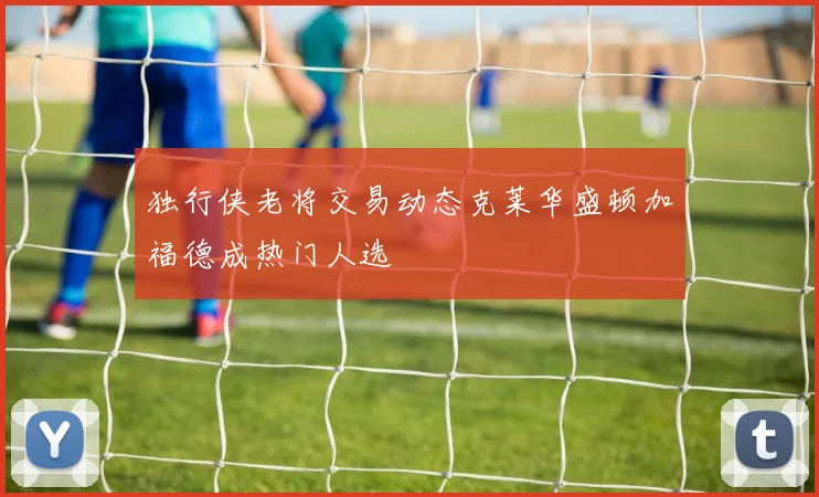 独行侠老将交易动态克莱华盛顿加福德成热门人选