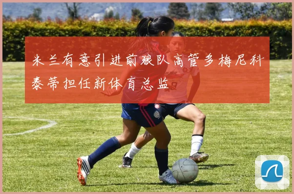 米兰有意引进前狼队高管多梅尼科泰蒂担任新体育总监