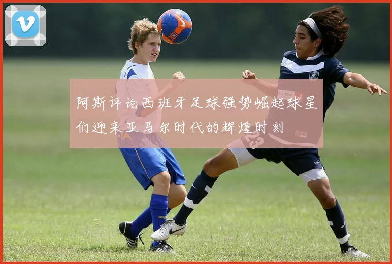 阿斯评论西班牙足球强势崛起球星们迎来亚马尔时代的辉煌时刻